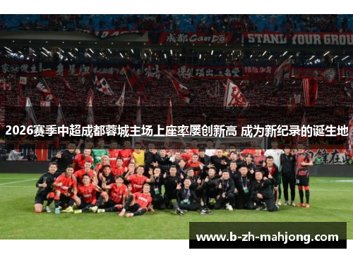 2026赛季中超成都蓉城主场上座率屡创新高 成为新纪录的诞生地